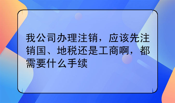 我公司办理注销,应该先注销国、地税还是工商啊,都需要什么手续