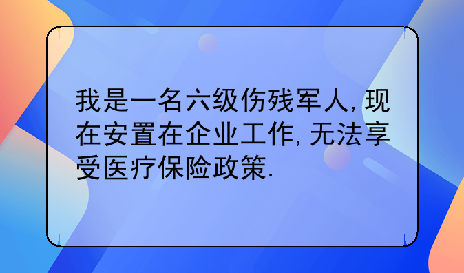 我是一名六级伤残军人,现在安置在企业工作,无法享受医疗保险政策.