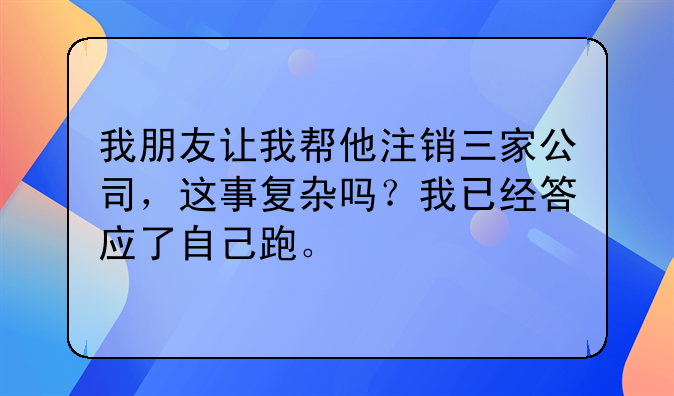 我朋友让我帮他注销三家公司,这事复杂吗?我已经答应了自己跑。