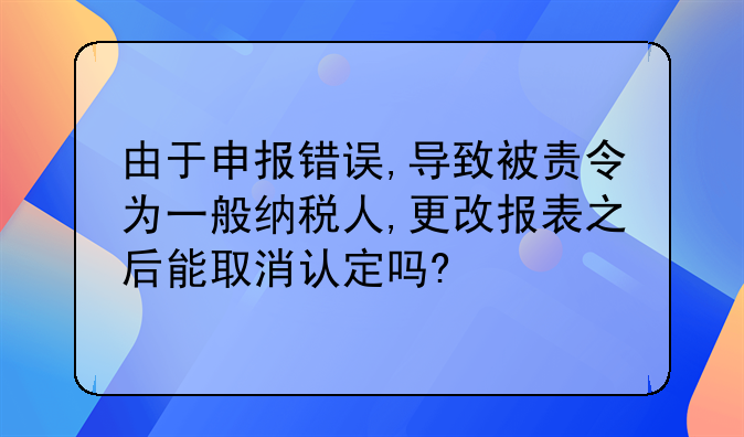 由于申报错误,导致被责令为一般纳税人,更改报表之后能取消认定吗?