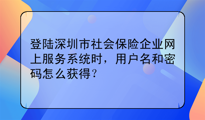 登陆深圳市社会保险企业网上服务系统时,用户名和密码怎么获得?