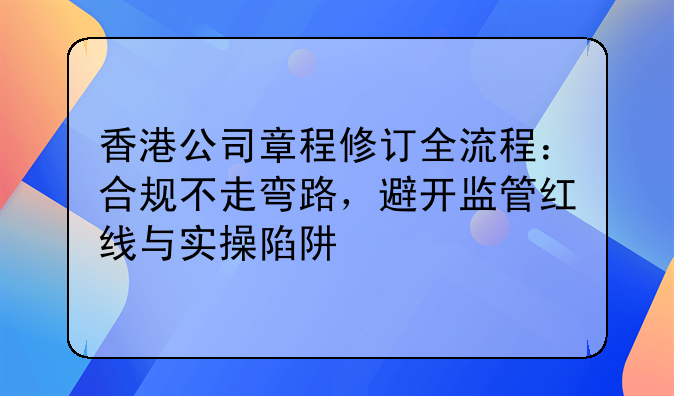 香港公司章程修订全流程:合规不走弯路,避开监管红线与实操陷阱