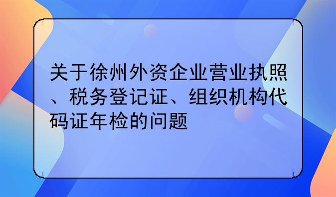 关于徐州外资企业营业执照、税务登记证、组织机构代码证年检的问题