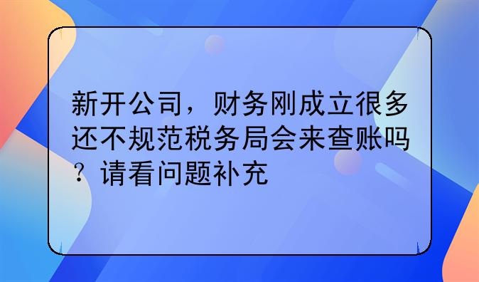 新开公司,财务刚成立很多还不规范税务局会来查账吗?请看问题补充