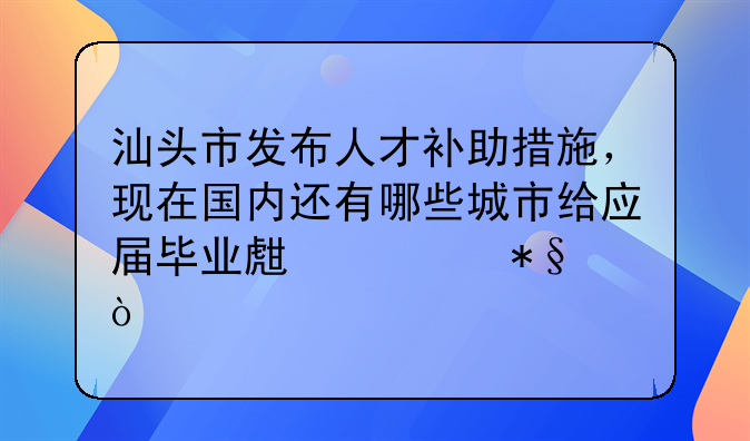 汕头市发布人才补助措施，现在国内还有哪些城市给应届毕业生补助？