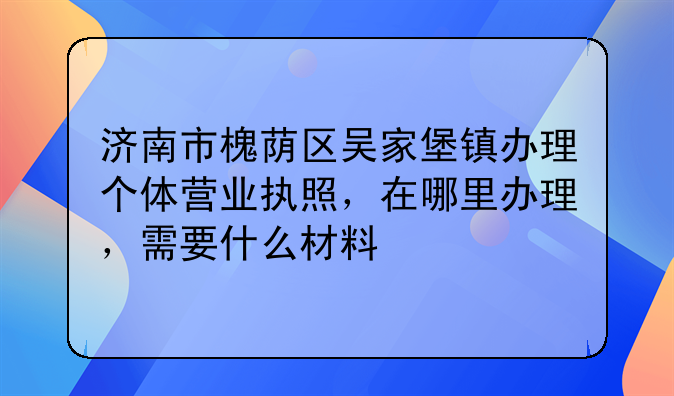 济南市槐荫区吴家堡镇办理个体营业执照，在哪里办理，需要什么材料