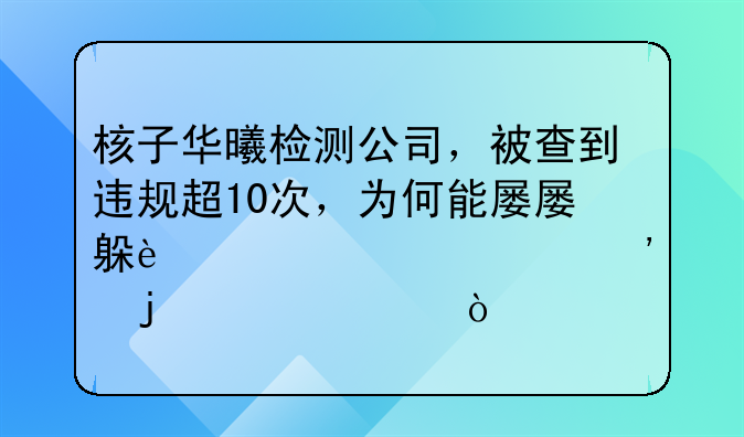核子华曦检测公司，被查到违规超10次，为何能屡屡躲过被公诉的情况？