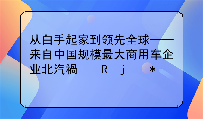 从白手起家到领先全球——来自中国规模最大商用车企业北汽福田的报道