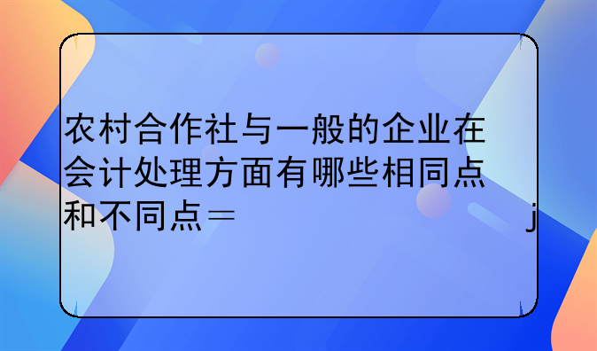 农村合作社与一般的企业在会计处理方面有哪些相同点和不同点？详细的