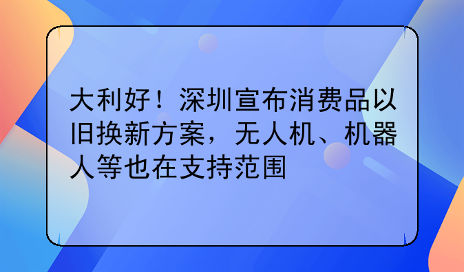 大利好!深圳宣布消费品以旧换新方案,无人机、机器人等也在支持范围