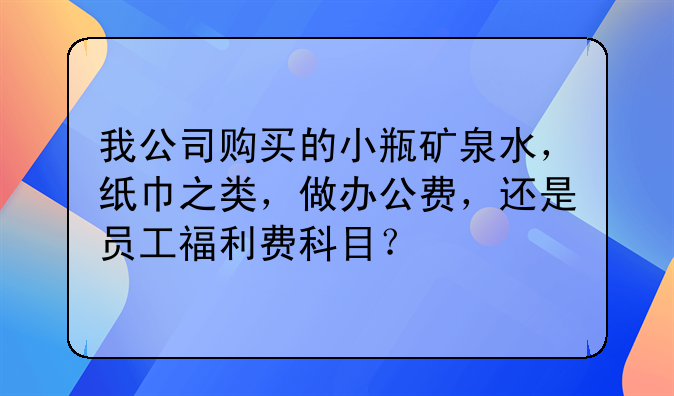 我公司购买的小瓶矿泉水,纸巾之类,做办公费,还是员工福利费科目?