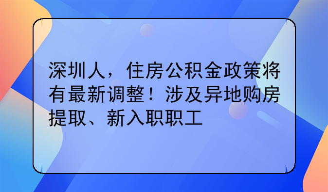 深圳人,住房公积金政策将有最新调整!涉及异地购房提取、新入职职工