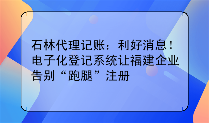 石林代理记账:利好消息!电子化登记系统让福建企业告别“跑腿”注册