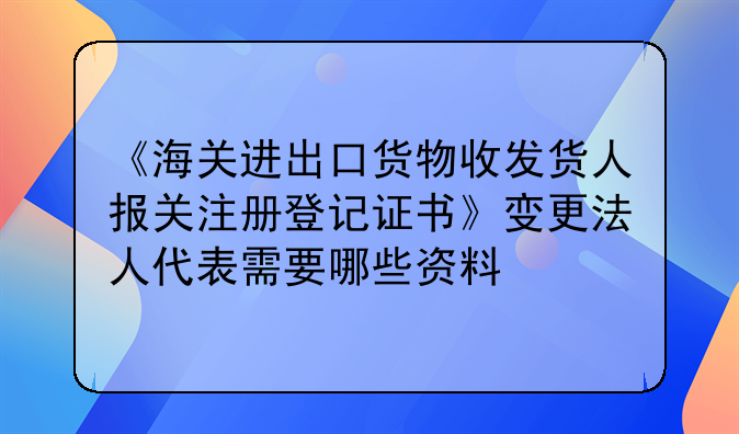 《海关进出口货物收发货人报关注册登记证书》变更法人代表需要哪些资料