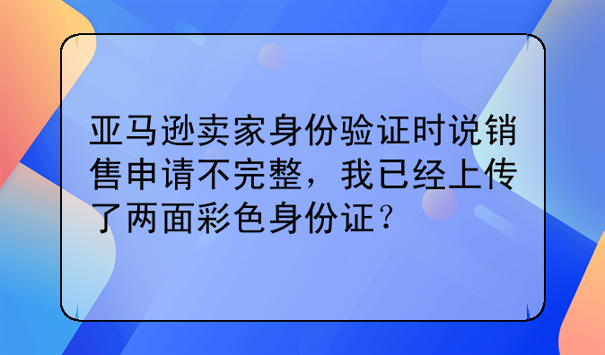 亚马逊卖家身份验证时说销售申请不完整,我已经上传了两面彩色身份证?