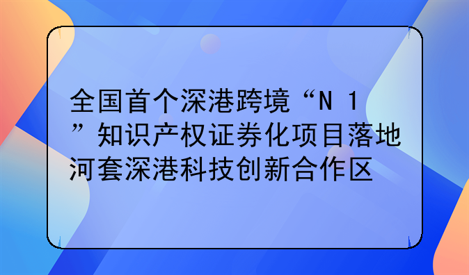 全国首个深港跨境“N+1”知识产权证券化项目落地河套深港科技创新合作区