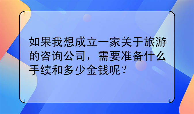 如果我想成立一家关于旅游的咨询公司，需要准备什么手续和多少金钱呢？