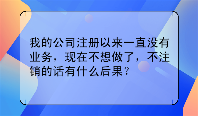 我的公司注册以来一直没有业务，现在不想做了，不注销的话有什么后果？