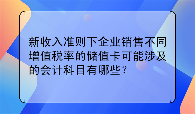 新收入准则下企业销售不同增值税率的储值卡可能涉及的会计科目有哪些?