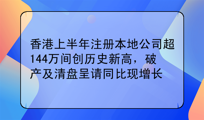 香港上半年注册本地公司超144万间创历史新高,破产及清盘呈请同比现增长