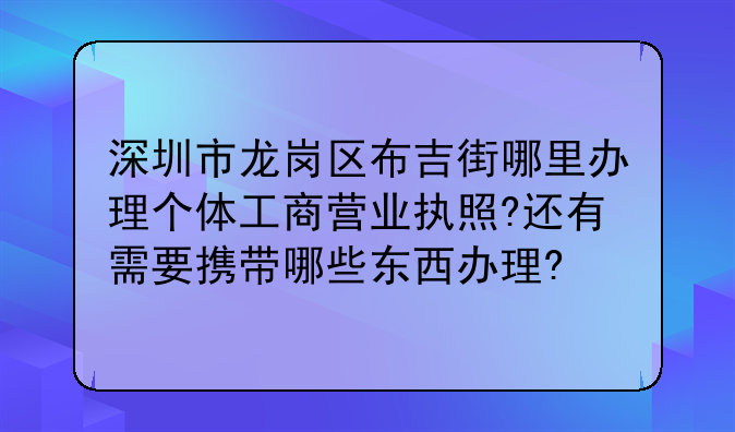 深圳市龙岗区布吉街哪里办理个体工商营业执照?还有需要携带哪些东西办理?