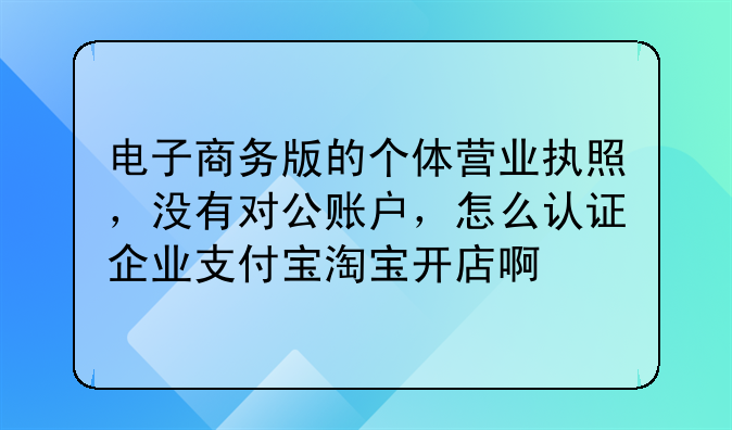 电子商务版的个体营业执照,没有对公账户,怎么认证企业支付宝淘宝开店啊