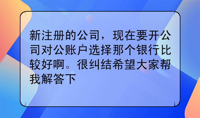 新注册的公司，现在要开公司对公账户选择那个银行比较好啊。很纠结希望大家帮我解答下