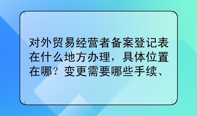 对外贸易经营者备案登记表在什么地方办理,具体位置在哪?变更需要哪些手续、