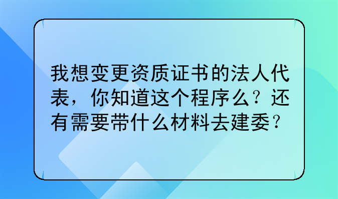 我想变更资质证书的法人代表,你知道这个程序么?还有需要带什么材料去建委?