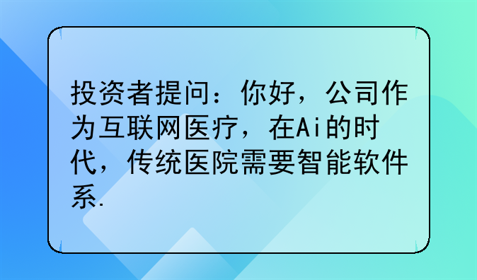 投资者提问：你好，公司作为互联网医疗，在Ai的时代，传统医院需要智能软件系.