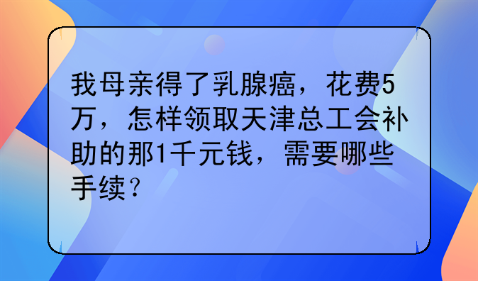 我母亲得了乳腺癌，花费5万，怎样领取天津总工会补助的那1千元钱，需