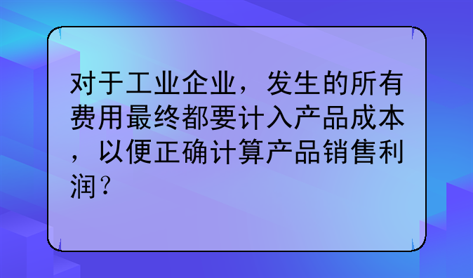 对于工业企业,发生的所有费用最终都要计入产品成本,以便正确计算产品销售利润?