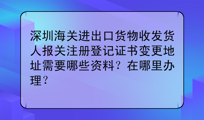 深圳海关进出口货物收发货人报关注册登记证书变更地址需要哪些资料?在哪里办理?