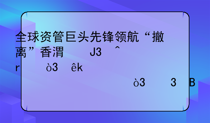 全球资管巨头先锋领航“撤离”香港和日本，亚洲总部迁至上海，背后