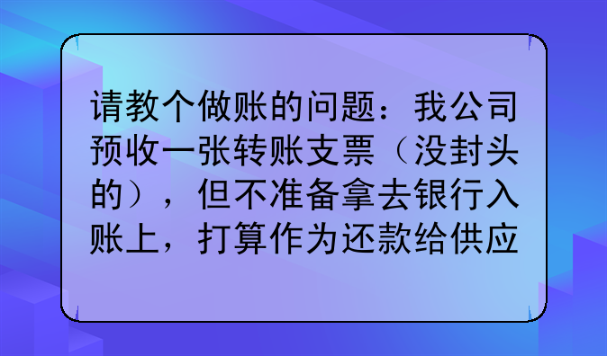 请教个做账的问题:我公司预收一张转账支票(没封头的),但不准备拿去银行入账上,打算作为还款给供应商