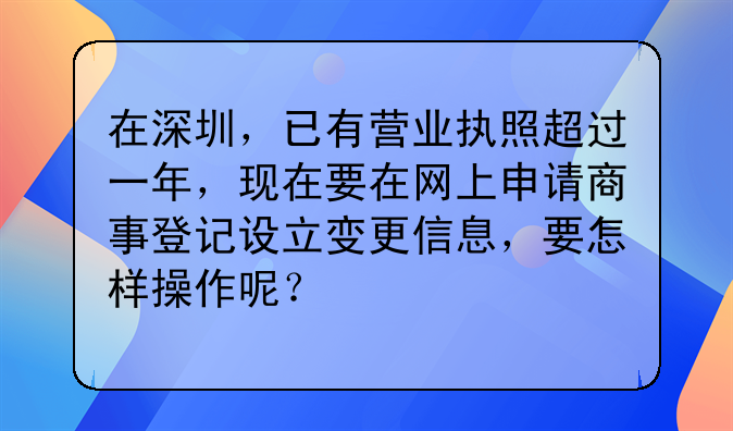 在深圳,已有营业执照超过一年,现在要在网上申请商事登记设立变更信息,要怎样操作呢?