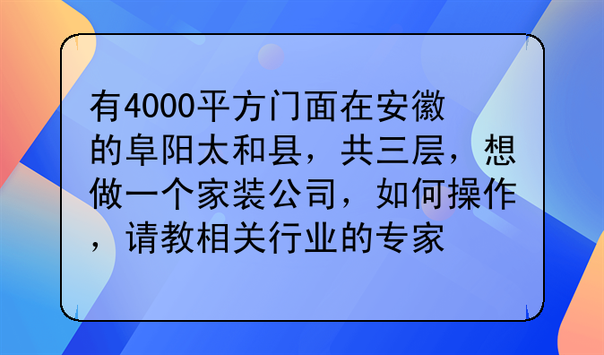 有4000平方门面在安徽的阜阳太和县,共三层,想做一个家装公司,如何操作,请教相关行业的专家