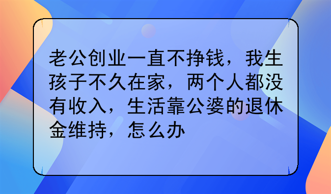 老公创业一直不挣钱,我生孩子不久在家,两个人都没有收入,生活靠公婆的退休金维持,怎么办
