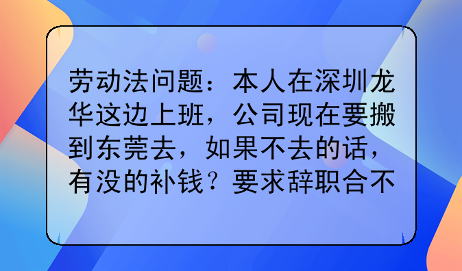 劳动法问题:本人在深圳龙华这边上班,公司现在要搬到东莞去,如果不去的话,有没的补钱?要求辞职合不合理