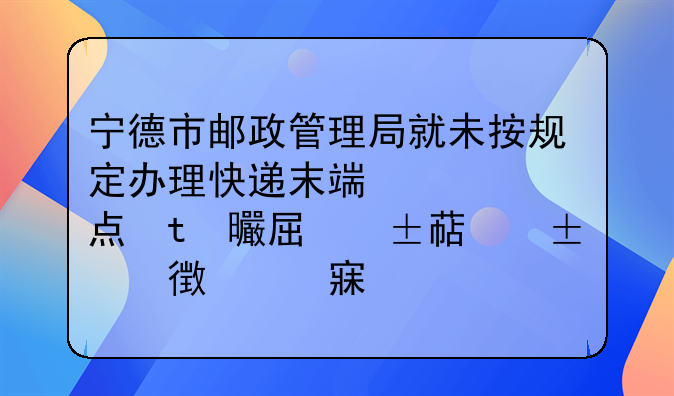 宁德市邮政管理局就未按规定办理快递末端网点变更备案责令霞浦县通达货运代理有限公司改正