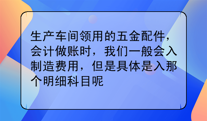 生产车间领用的五金配件，会计做账时，我们一般会入制造费用，但是具体是入那个明细科目呢