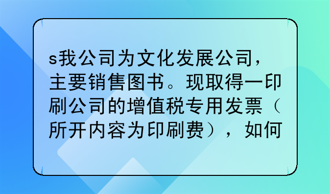 s我公司为文化发展公司,主要销售图书。现取得一印刷公司的增值税专用发票(所开内容为印刷费),如何做账
