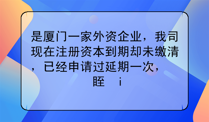 是厦门一家外资企业，我司现在注册资本到期却未缴清，已经申请过延