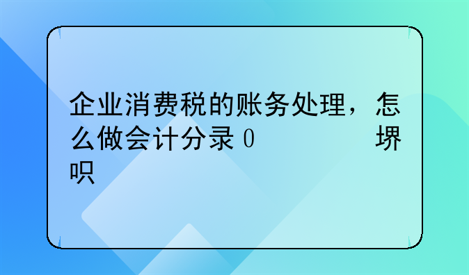 企业消费税的账务处理，怎么做会计分录？会计人员必看！对你的工作一定会有帮助！