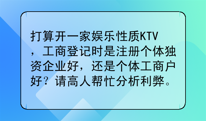 打算开一家娱乐性质KTV,工商登记时是注册个体独资企业好,还是个体工商户好?请高人帮忙分析利弊。