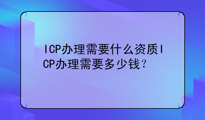 ICP办理需要什么资质ICP办理需要多少钱?