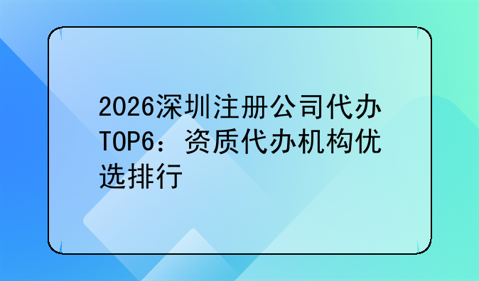 2026深圳注册公司代办TOP6:资质代办机构优选排行