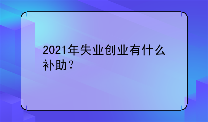 2021年失业创业有什么补助?