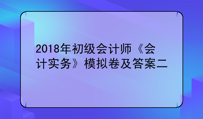 2018年初级会计师《会计实务》模拟卷及答案二
