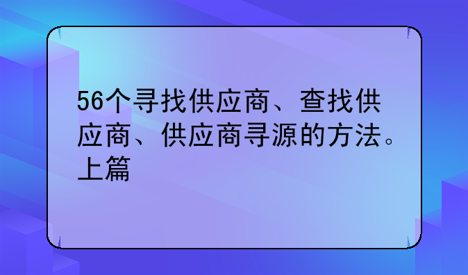 56个寻找供应商、查找供应商、供应商寻源的方法。上篇
